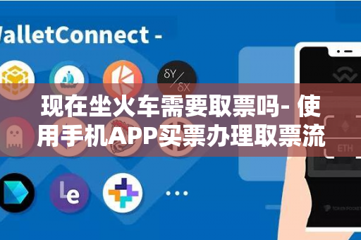 现在坐火车需要取票吗- 使用手机APP买票办理取票流程