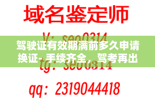 驾驶证有效期满前多久申请换证- 手续齐全，驾考再出发