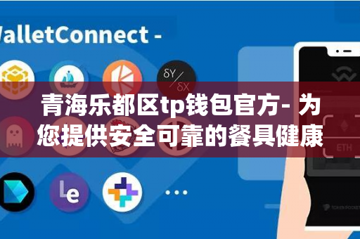 青海乐都区tp钱包官方- 为您提供安全可靠的餐具健康解决方案