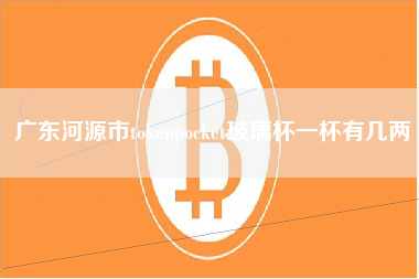 广东河源市tokenpocket玻璃杯一杯有几两